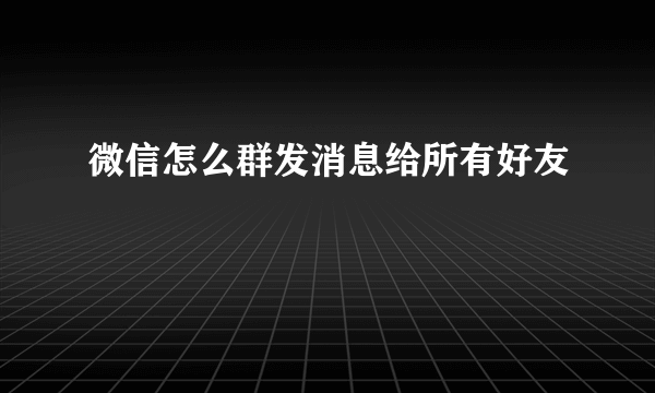 微信怎么群发消息给所有好友