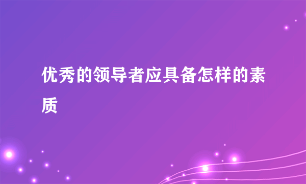 优秀的领导者应具备怎样的素质