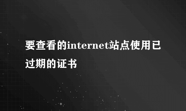 要查看的internet站点使用已过期的证书