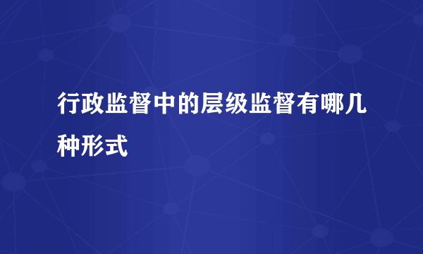 行政监督中的层级监督有哪几种形式