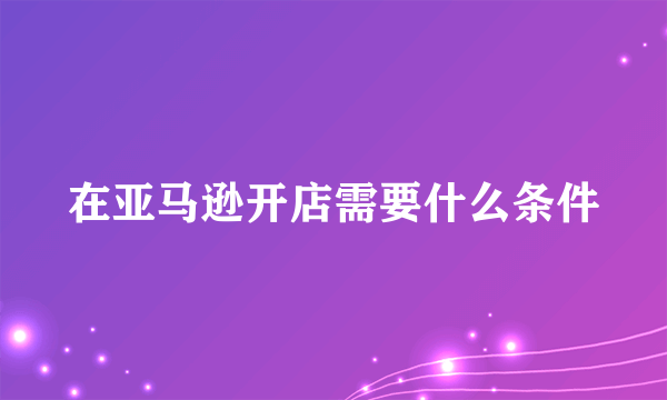 在亚马逊开店需要什么条件