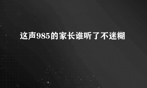 这声985的家长谁听了不迷糊