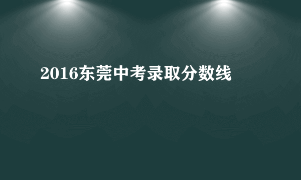 2016东莞中考录取分数线