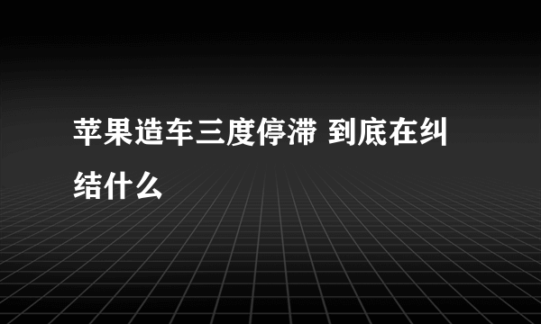 苹果造车三度停滞 到底在纠结什么