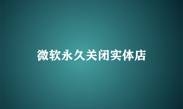 微软永久关闭实体店