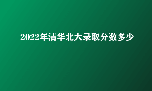 2022年清华北大录取分数多少