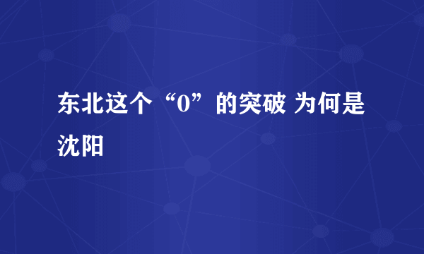 东北这个“0”的突破 为何是沈阳