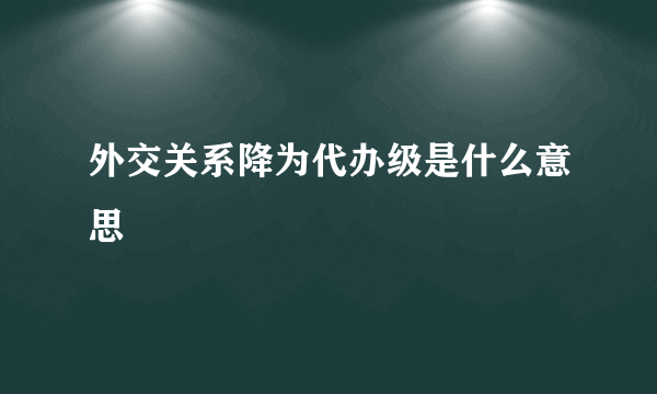 外交关系降为代办级是什么意思