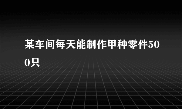 某车间每天能制作甲种零件500只