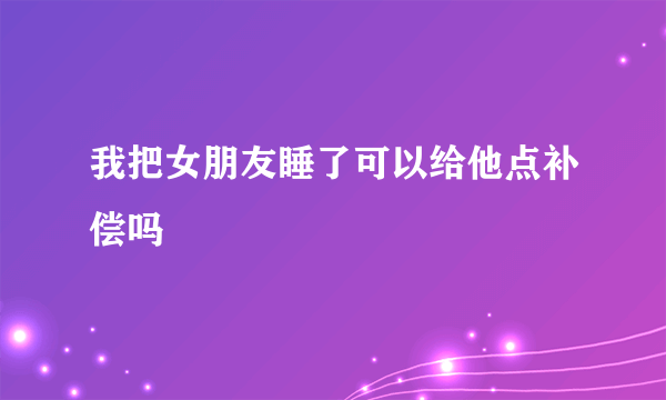 我把女朋友睡了可以给他点补偿吗