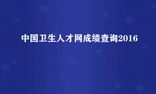 中国卫生人才网成绩查询2016