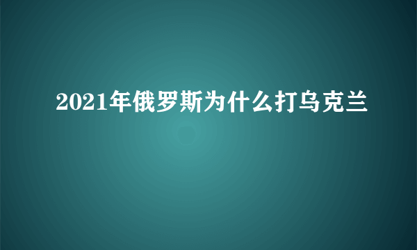 2021年俄罗斯为什么打乌克兰