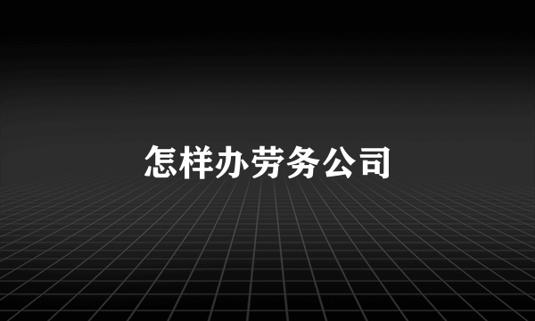 怎样办劳务公司