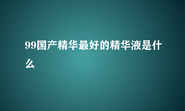 99国产精华最好的精华液是什么