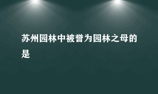 苏州园林中被誉为园林之母的是