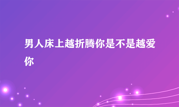 男人床上越折腾你是不是越爱你