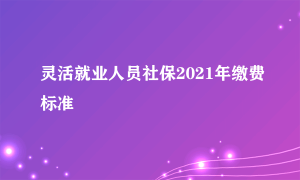 灵活就业人员社保2021年缴费标准