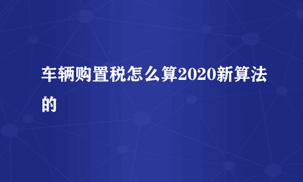 车辆购置税怎么算2020新算法的