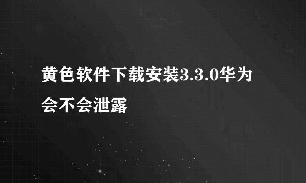 黄色软件下载安装3.3.0华为会不会泄露