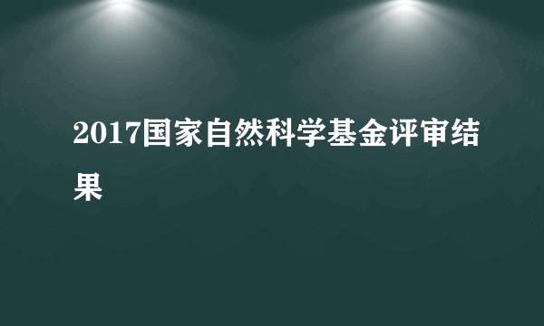 2017国家自然科学基金评审结果