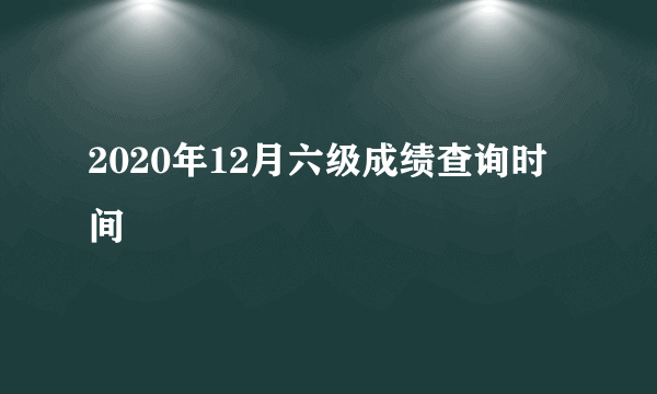 2020年12月六级成绩查询时间