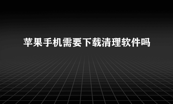 苹果手机需要下载清理软件吗