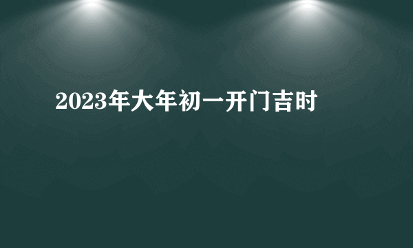 2023年大年初一开门吉时