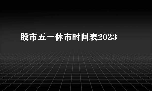 股市五一休市时间表2023