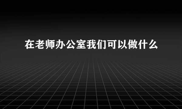 在老师办公室我们可以做什么