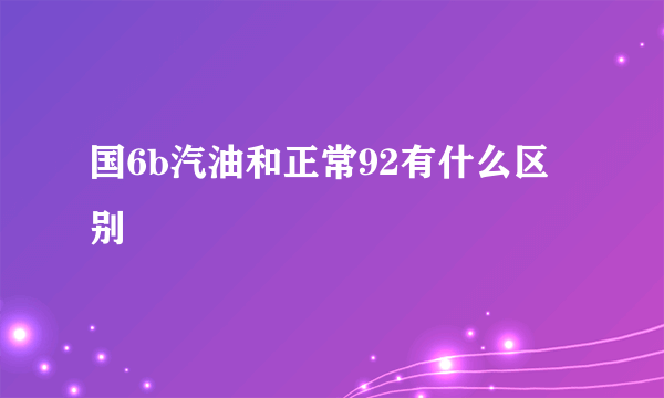 国6b汽油和正常92有什么区别