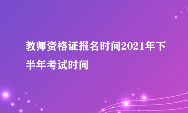 教师资格证报名时间2021年下半年考试时间