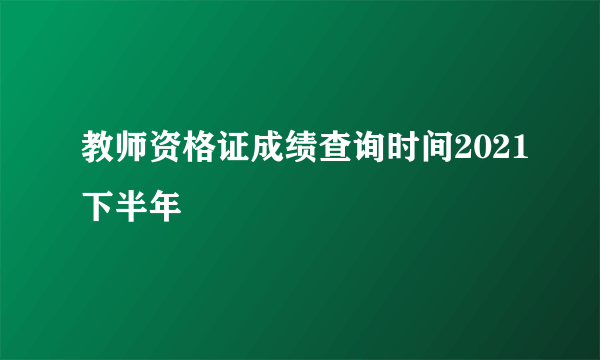 教师资格证成绩查询时间2021下半年