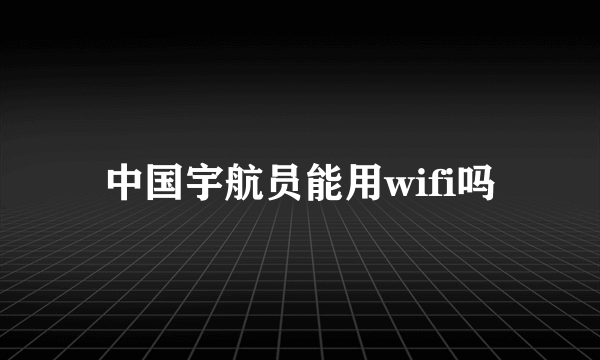 中国宇航员能用wifi吗