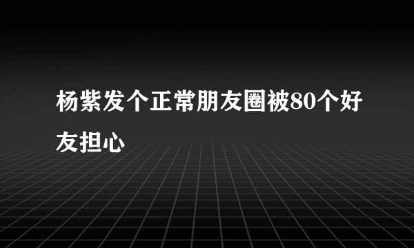 杨紫发个正常朋友圈被80个好友担心