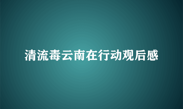 清流毒云南在行动观后感