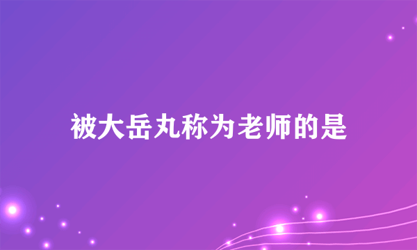 被大岳丸称为老师的是