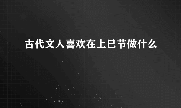 古代文人喜欢在上巳节做什么