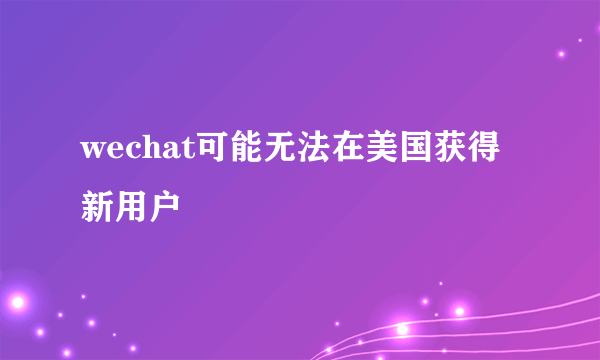 wechat可能无法在美国获得新用户