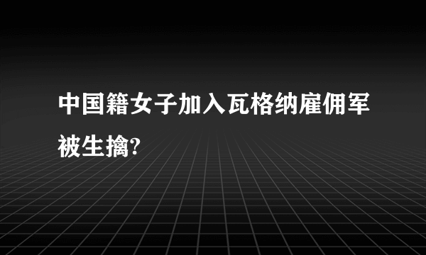 中国籍女子加入瓦格纳雇佣军被生擒?