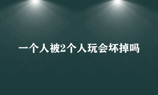 一个人被2个人玩会坏掉吗