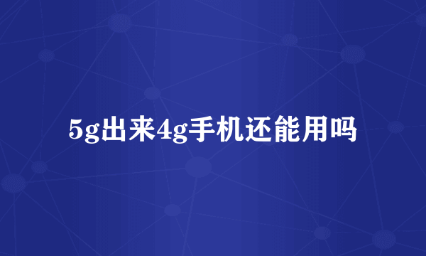 5g出来4g手机还能用吗