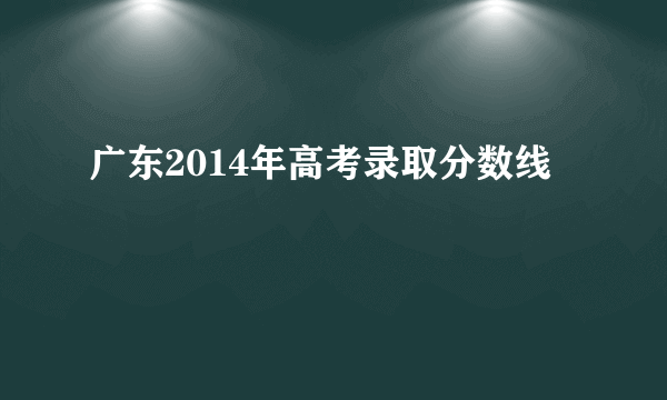 广东2014年高考录取分数线