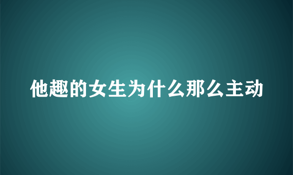 他趣的女生为什么那么主动