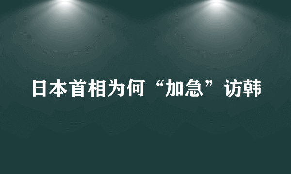 日本首相为何“加急”访韩