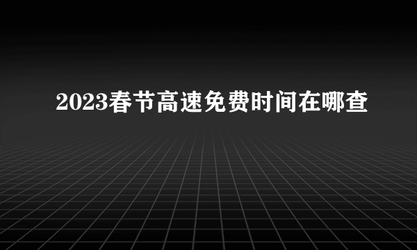 2023春节高速免费时间在哪查