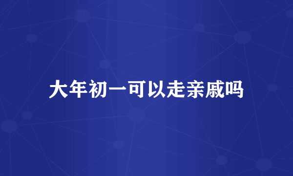 大年初一可以走亲戚吗