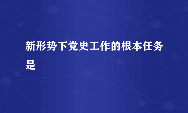 新形势下党史工作的根本任务是