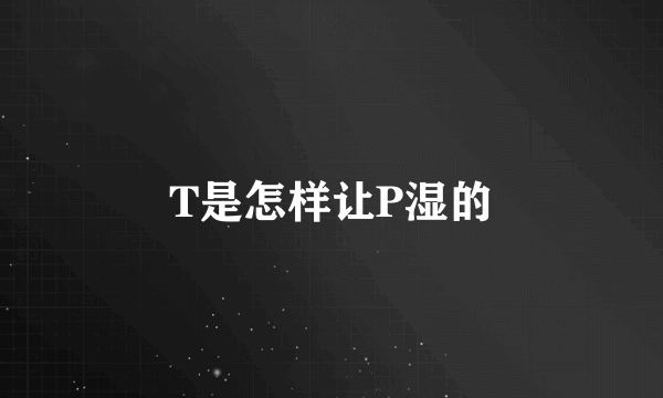 T是怎样让P湿的