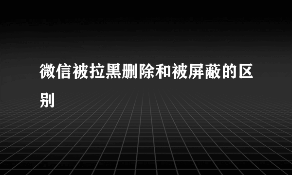 微信被拉黑删除和被屏蔽的区别