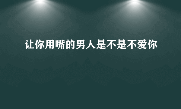 让你用嘴的男人是不是不爱你